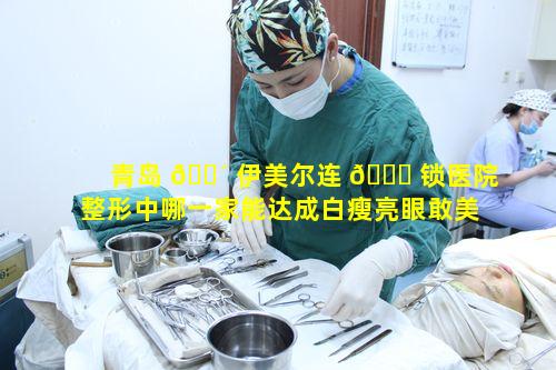 青岛 🐴 伊美尔连 🐎 锁医院整形中哪一家能达成白瘦亮眼敢美出圈目标